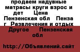продаем надувные матрасы,круги(взрос.и дет.) › Цена ­ 300 - Пензенская обл., Пенза г. Развлечения и отдых » Другое   . Пензенская обл.